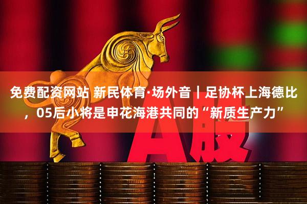 免费配资网站 新民体育·场外音｜足协杯上海德比，05后小将是申花海港共同的“新质生产力”