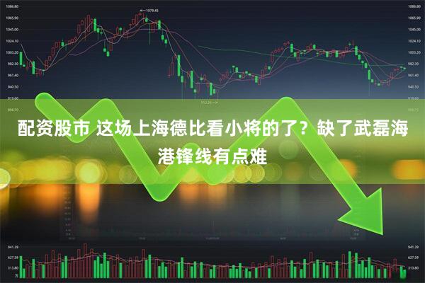 配资股市 这场上海德比看小将的了？缺了武磊海港锋线有点难