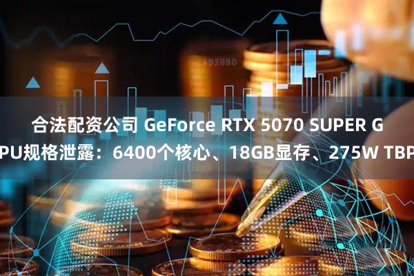 合法配资公司 GeForce RTX 5070 SUPER GPU规格泄露：6400个核心、18GB显存、275W TBP