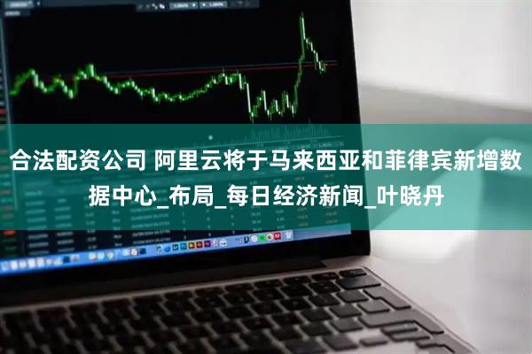合法配资公司 阿里云将于马来西亚和菲律宾新增数据中心_布局_每日经济新闻_叶晓丹