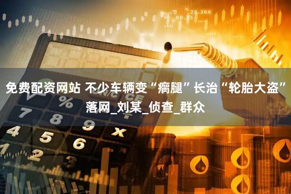 免费配资网站 不少车辆变“瘸腿”长治“轮胎大盗”落网_刘某_侦查_群众
