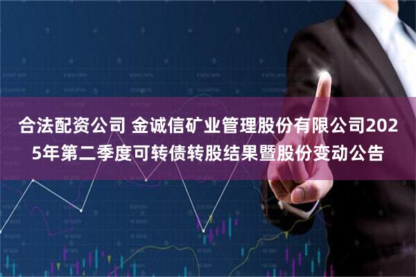 合法配资公司 金诚信矿业管理股份有限公司2025年第二季度可转债转股结果暨股份变动公告