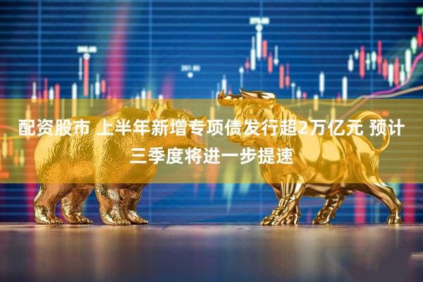 配资股市 上半年新增专项债发行超2万亿元 预计三季度将进一步提速