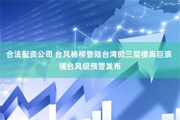 合法配资公司 台风杨柳登陆台湾掀三层楼高巨浪 强台风级预警发布
