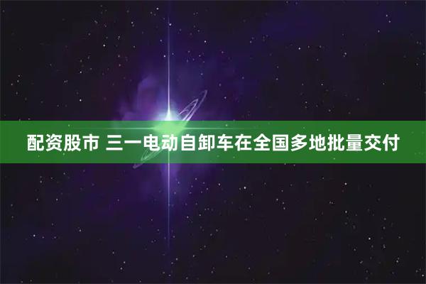 配资股市 三一电动自卸车在全国多地批量交付