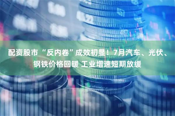 配资股市 “反内卷”成效初显！7月汽车、光伏、钢铁价格回暖 工业增速短期放缓