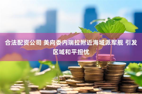 合法配资公司 美向委内瑞拉附近海域派军舰 引发区域和平担忧