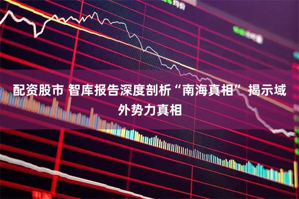 配资股市 智库报告深度剖析“南海真相” 揭示域外势力真相