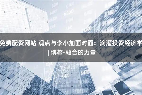 免费配资网站 观点与李小加面对面：滴灌投资经济学 | 博鳌·融合的力量