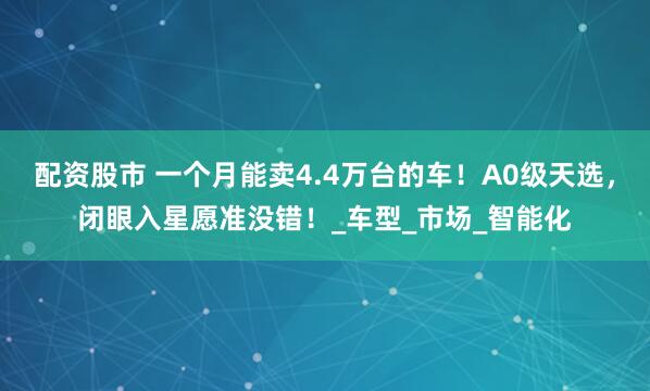 配资股市 一个月能卖4.4万台的车！A0级天选，闭眼入星愿准没错！_车型_市场_智能化