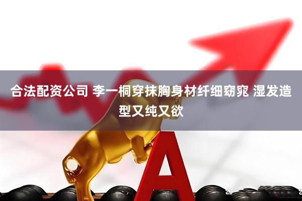 合法配资公司 李一桐穿抹胸身材纤细窈窕 湿发造型又纯又欲