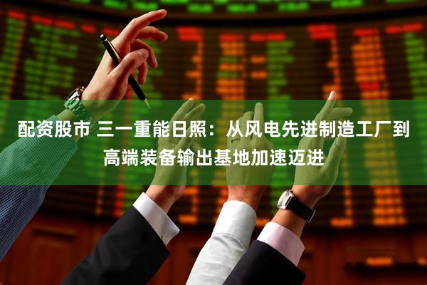 配资股市 三一重能日照：从风电先进制造工厂到高端装备输出基地加速迈进