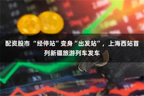 配资股市 “经停站”变身“出发站”，上海西站首列新疆旅游列车发车