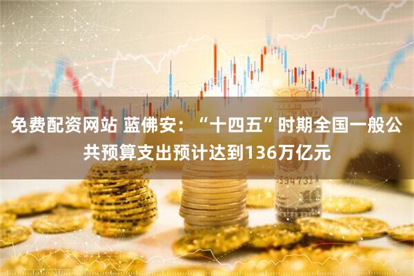 免费配资网站 蓝佛安：“十四五”时期全国一般公共预算支出预计达到136万亿元