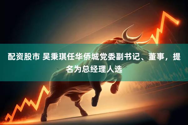 配资股市 吴秉琪任华侨城党委副书记、董事，提名为总经理人选