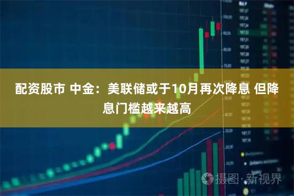 配资股市 中金：美联储或于10月再次降息 但降息门槛越来越高