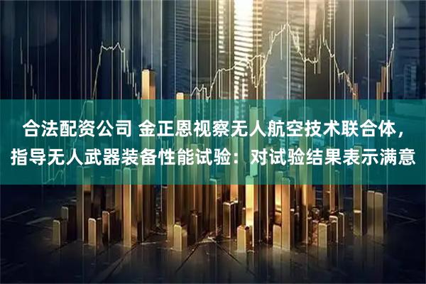 合法配资公司 金正恩视察无人航空技术联合体，指导无人武器装备性能试验：对试验结果表示满意