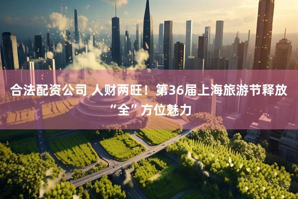 合法配资公司 人财两旺！第36届上海旅游节释放“全”方位魅力