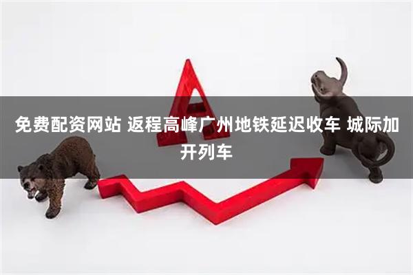 免费配资网站 返程高峰广州地铁延迟收车 城际加开列车