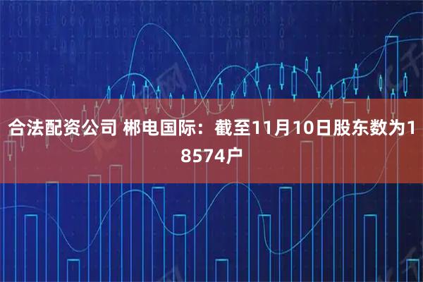 合法配资公司 郴电国际：截至11月10日股东数为18574户