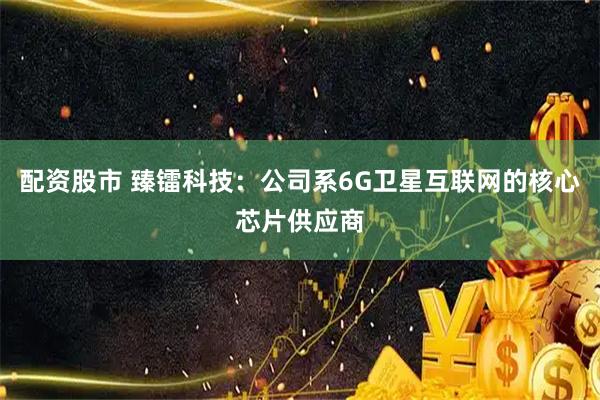 配资股市 臻镭科技：公司系6G卫星互联网的核心芯片供应商