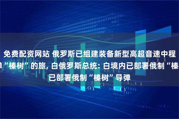 免费配资网站 俄罗斯已组建装备新型高超音速中程弹道导弹“榛树”的旅, 白俄罗斯总统: 白境内已部署俄制“榛树”导弹