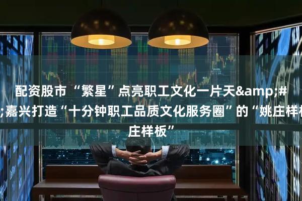 配资股市 “繁星”点亮职工文化一片天 嘉兴打造“十分钟职工品质文化服务圈”的“姚庄样板”