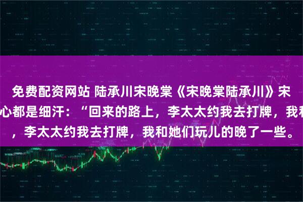 免费配资网站 陆承川宋晚棠《宋晚棠陆承川》宋晚棠垂落的手收紧，手心都是细汗：“回来的路上，李太太约我去打牌，我和她们玩儿的晚了一些。