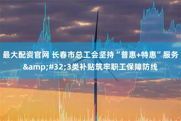 最大配资官网 长春市总工会坚持“普惠+特惠”服务 3类补贴筑牢职工保障防线