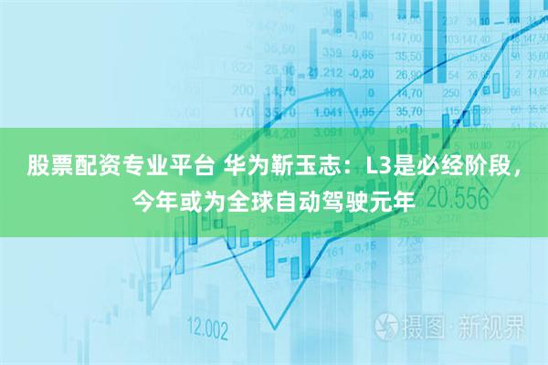 股票配资专业平台 华为靳玉志：L3是必经阶段，今年或为全球自动驾驶元年