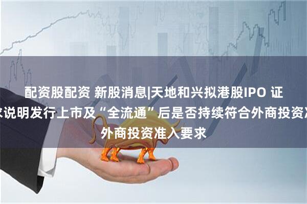 配资股配资 新股消息|天地和兴拟港股IPO 证监会要求说明发行上市及“全流通”后是否持续符合外商投资准入要求